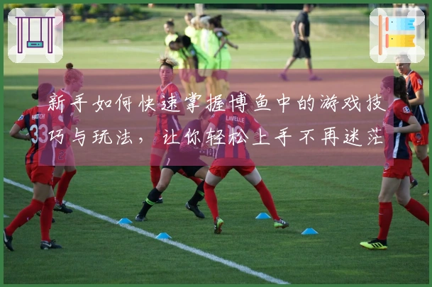 新手如何快速掌握博鱼中的游戏技巧与玩法，让你轻松上手不再迷茫