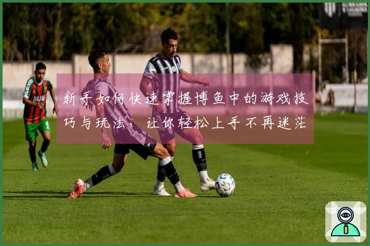 新手如何快速掌握博鱼中的游戏技巧与玩法，让你轻松上手不再迷茫