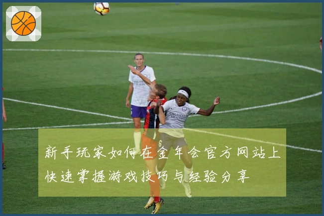 新手玩家如何在金年会官方网站上快速掌握游戏技巧与经验分享